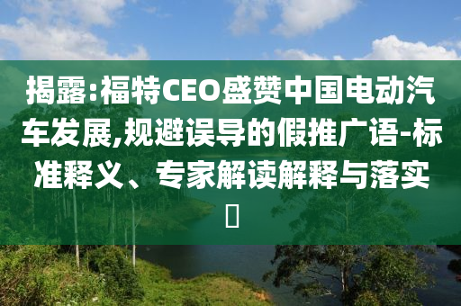 揭露:福特CEO盛贊中國(guó)電動(dòng)汽車發(fā)展,規(guī)避誤導(dǎo)的假推廣語(yǔ)-標(biāo)準(zhǔn)釋義、專家解讀解釋與落實(shí)?