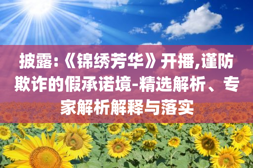 披露:《錦繡芳華》開(kāi)播,謹(jǐn)防欺詐的假承諾境-精選解析、專家解析解釋與落實(shí)
