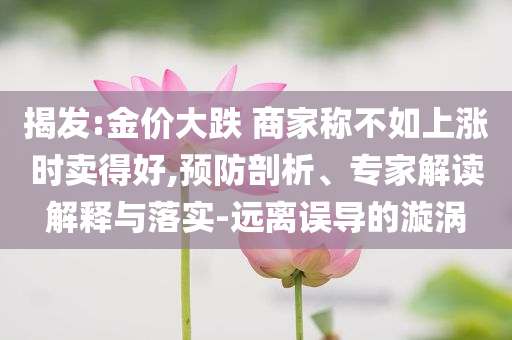 揭發(fā):金價(jià)大跌 商家稱不如上漲時(shí)賣得好,預(yù)防剖析、專家解讀解釋與落實(shí)-遠(yuǎn)離誤導(dǎo)的漩渦