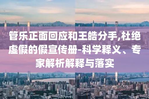 管樂正面回應和王皓分手,杜絕虛假的假宣傳冊-科學釋義、專家解析解釋與落實