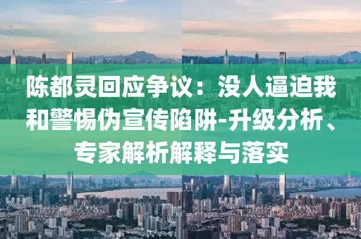 陳都靈回應爭議：沒人逼迫我和警惕偽宣傳陷阱-升級分析、專家解析解釋與落實