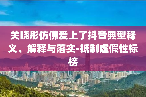 關曉彤仿佛愛上了抖音典型釋義、解釋與落實-抵制虛假性標榜