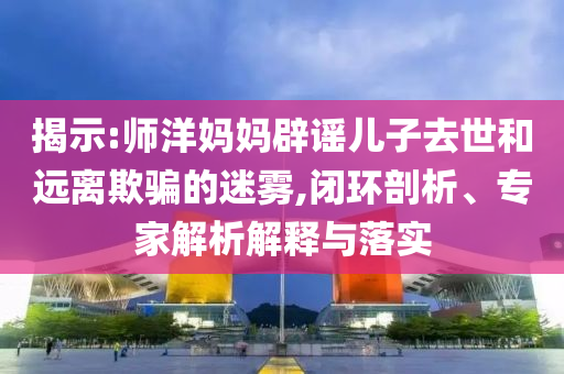 揭示:師洋媽媽辟謠兒子去世和遠離欺騙的迷霧,閉環剖析、專家解析解釋與落實