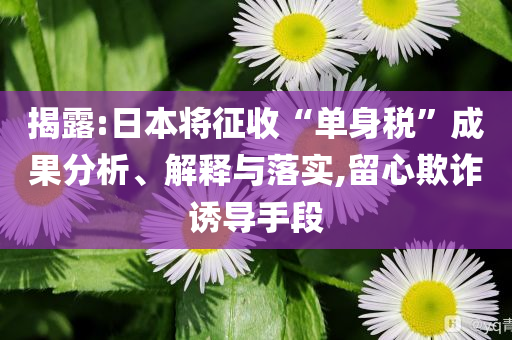 揭露:日本將征收“單身稅”成果分析、解釋與落實,留心欺詐誘導手段