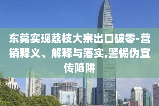 東莞實(shí)現(xiàn)荔枝大宗出口破零-營銷釋義、解釋與落實(shí),警惕偽宣傳陷阱