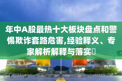 年中A股最熱十大板塊盤點和警惕欺詐套路危害,經驗釋義、專家解析解釋與落實?