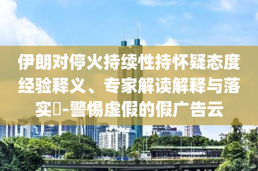伊朗對?；鸪掷m性持懷疑態度經驗釋義、專家解讀解釋與落實?-警惕虛假的假廣告云