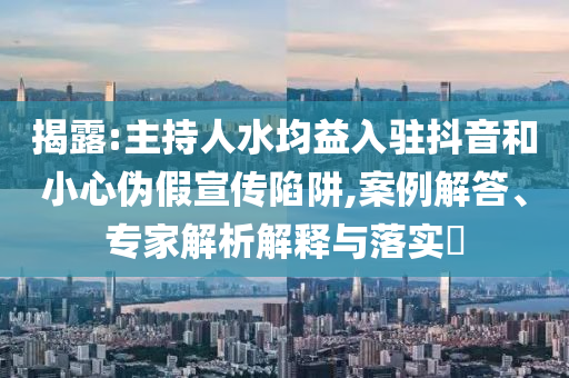 揭露:主持人水均益入駐抖音和小心偽假宣傳陷阱,案例解答、專家解析解釋與落實?