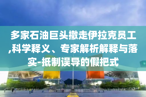 多家石油巨頭撤走伊拉克員工,科學(xué)釋義、專家解析解釋與落實(shí)-抵制誤導(dǎo)的假把式