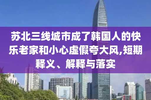 蘇北三線城市成了韓國人的快樂老家和小心虛假夸大風,短期釋義、解釋與落實