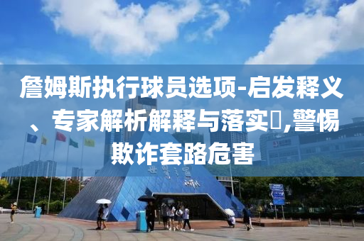 詹姆斯執行球員選項-啟發釋義、專家解析解釋與落實?,警惕欺詐套路危害
