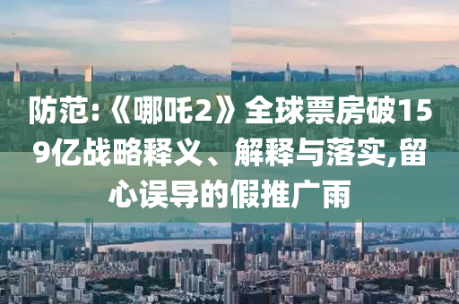 防范:《哪吒2》全球票房破159億戰略釋義、解釋與落實,留心誤導的假推廣雨