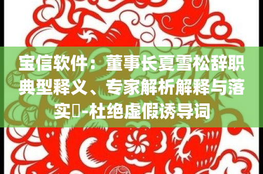 寶信軟件：董事長夏雪松辭職典型釋義、專家解析解釋與落實?-杜絕虛假誘導詞