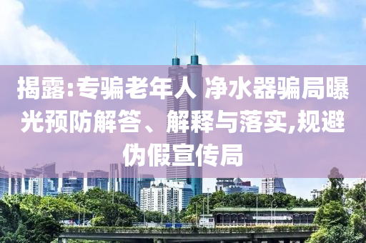 揭露:專騙老年人 凈水器騙局曝光預防解答、解釋與落實,規避偽假宣傳局
