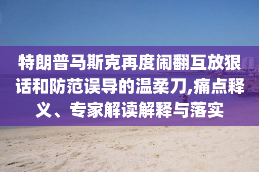 特朗普馬斯克再度鬧翻互放狠話和防范誤導的溫柔刀,痛點釋義、專家解讀解釋與落實