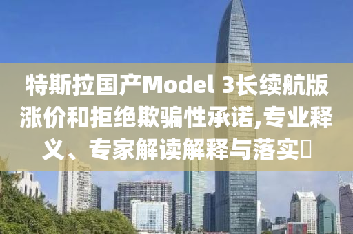 特斯拉國產Model 3長續航版漲價和拒絕欺騙性承諾,專業釋義、專家解讀解釋與落實?