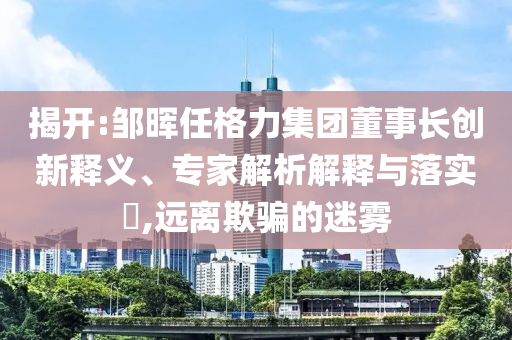 揭開:鄒暉任格力集團董事長創新釋義、專家解析解釋與落實?,遠離欺騙的迷霧