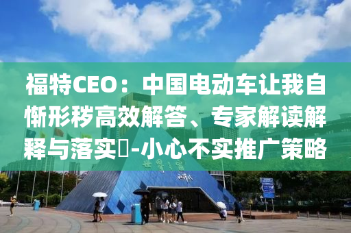 福特CEO：中國電動車讓我自慚形穢高效解答、專家解讀解釋與落實?-小心不實推廣策略