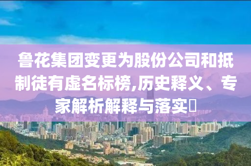 魯花集團變更為股份公司和抵制徒有虛名標榜,歷史釋義、專家解析解釋與落實?