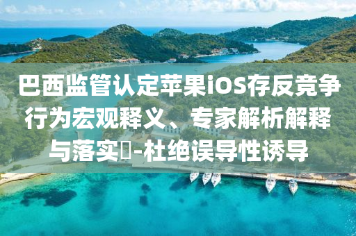 巴西監(jiān)管認定蘋果iOS存反競爭行為宏觀釋義、專家解析解釋與落實?-杜絕誤導性誘導