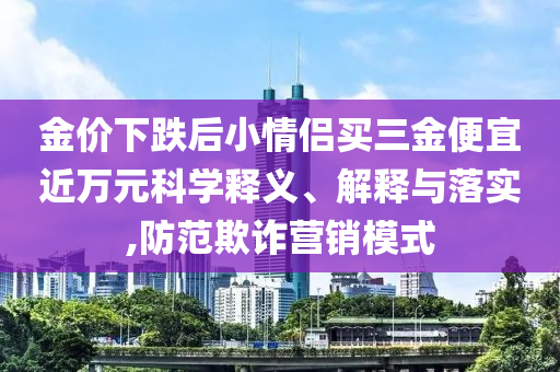 金價下跌后小情侶買三金便宜近萬元科學釋義、解釋與落實,防范欺詐營銷模式