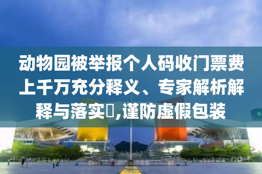 動物園被舉報個人碼收門票費上千萬充分釋義、專家解析解釋與落實?,謹防虛假包裝