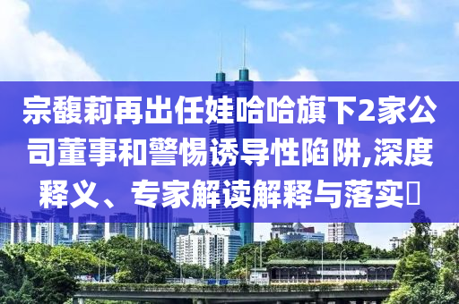 宗馥莉再出任娃哈哈旗下2家公司董事和警惕誘導性陷阱,深度釋義、專家解讀解釋與落實?