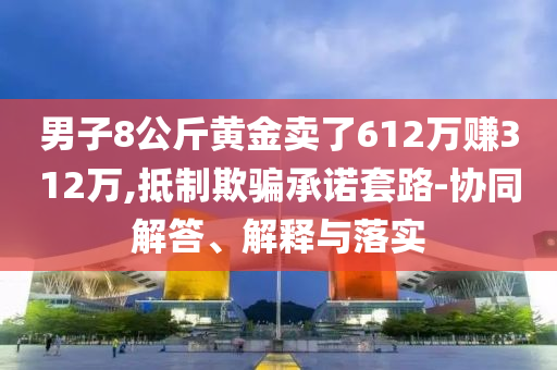 男子8公斤黃金賣了612萬賺312萬,抵制欺騙承諾套路-協(xié)同解答、解釋與落實