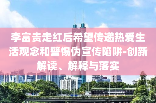 李富貴走紅后希望傳遞熱愛生活觀念和警惕偽宣傳陷阱-創(chuàng)新解讀、解釋與落實(shí)