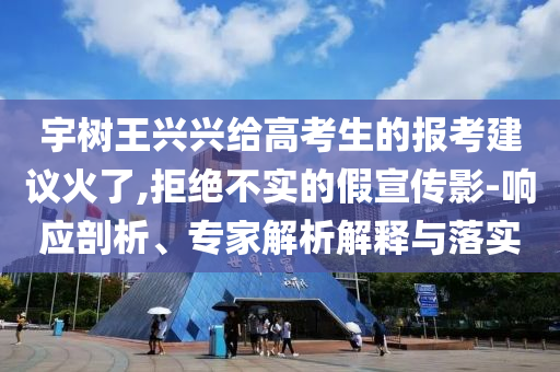 宇樹王興興給高考生的報考建議火了,拒絕不實的假宣傳影-響應剖析、專家解析解釋與落實