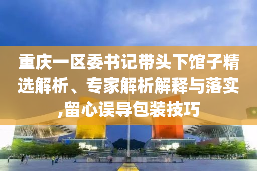 重慶一區委書記帶頭下館子精選解析、專家解析解釋與落實,留心誤導包裝技巧