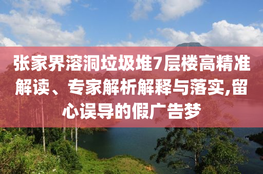 張家界溶洞垃圾堆7層樓高精準解讀、專家解析解釋與落實,留心誤導的假廣告夢