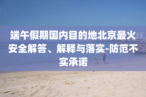 端午假期國內(nèi)目的地北京最火安全解答、解釋與落實-防范不實承諾