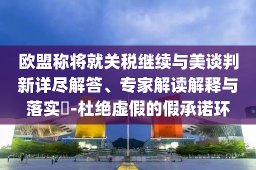 歐盟稱將就關(guān)稅繼續(xù)與美談判新詳盡解答、專家解讀解釋與落實(shí)?-杜絕虛假的假承諾環(huán)