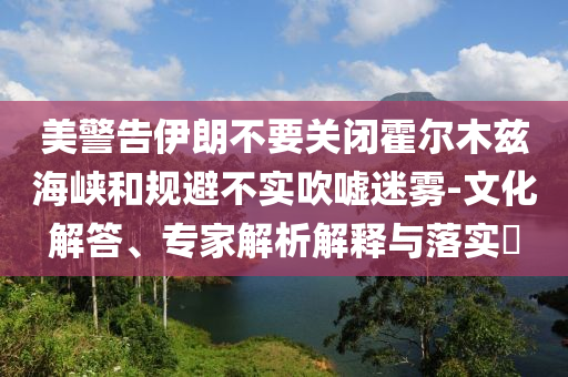 美警告伊朗不要關(guān)閉霍爾木茲海峽和規(guī)避不實(shí)吹噓迷霧-文化解答、專家解析解釋與落實(shí)?