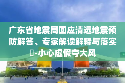 廣東省地震局回應清遠地震預防解答、專家解讀解釋與落實?-小心虛假夸大風