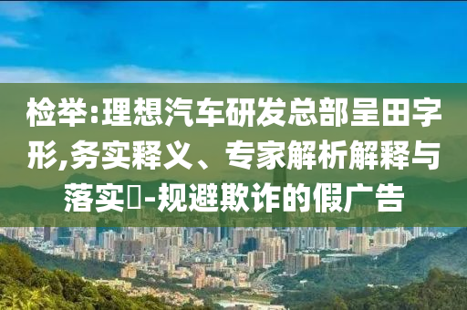 檢舉:理想汽車研發(fā)總部呈田字形,務實釋義、專家解析解釋與落實?-規(guī)避欺詐的假廣告