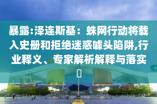 暴露:澤連斯基：蛛網(wǎng)行動將載入史冊和拒絕迷惑噱頭陷阱,行業(yè)釋義、專家解析解釋與落實?