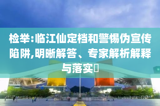 檢舉:臨江仙定檔和警惕偽宣傳陷阱,明晰解答、專家解析解釋與落實?