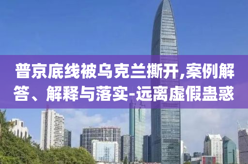 普京底線被烏克蘭撕開,案例解答、解釋與落實-遠(yuǎn)離虛假蠱惑