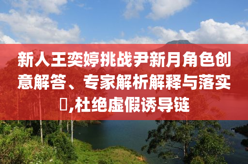 新人王奕婷挑戰尹新月角色創意解答、專家解析解釋與落實?,杜絕虛假誘導鏈