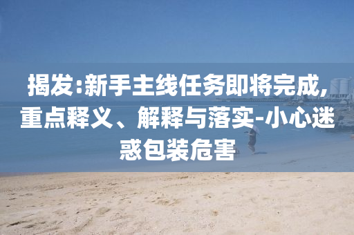 揭發:新手主線任務即將完成,重點釋義、解釋與落實-小心迷惑包裝危害