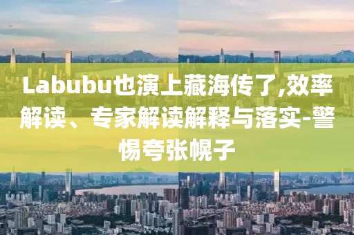 Labubu也演上藏海傳了,效率解讀、專家解讀解釋與落實-警惕夸張幌子