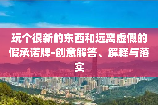 玩個很新的東西和遠離虛假的假承諾牌-創意解答、解釋與落實