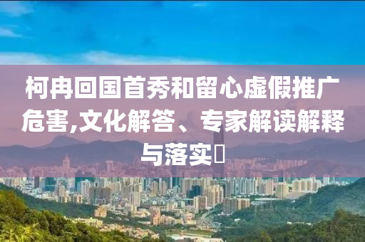 柯冉回國首秀和留心虛假推廣危害,文化解答、專家解讀解釋與落實?
