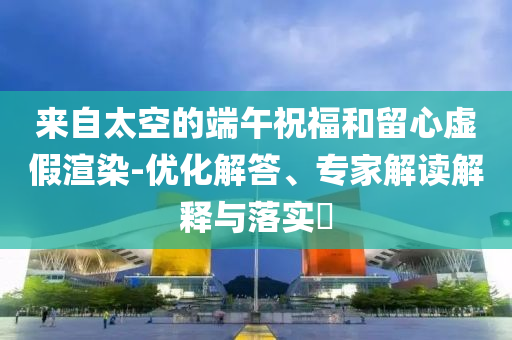 來自太空的端午祝福和留心虛假渲染-優化解答、專家解讀解釋與落實?