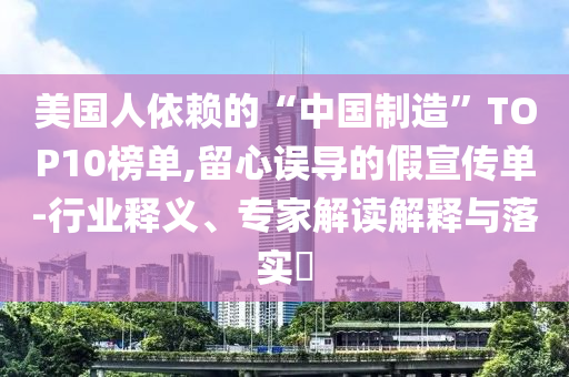 美國人依賴的“中國制造”TOP10榜單,留心誤導的假宣傳單-行業釋義、專家解讀解釋與落實?