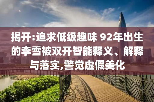 揭開:追求低級趣味 92年出生的李雪被雙開智能釋義、解釋與落實,警覺虛假美化