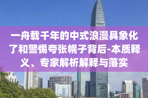 一舟載千年的中式浪漫具象化了和警惕夸張幌子背后-本質釋義、專家解析解釋與落實