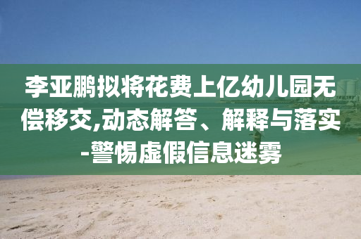 李亞鵬擬將花費上億幼兒園無償移交,動態解答、解釋與落實-警惕虛假信息迷霧